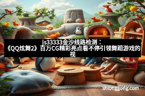 js33333金沙线路检测：《QQ炫舞2》百万CG精彩亮点看不停引领舞蹈游戏的视觉盛宴