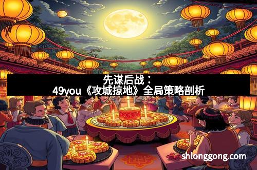 先谋后战：49you《攻城掠地》全局策略剖析