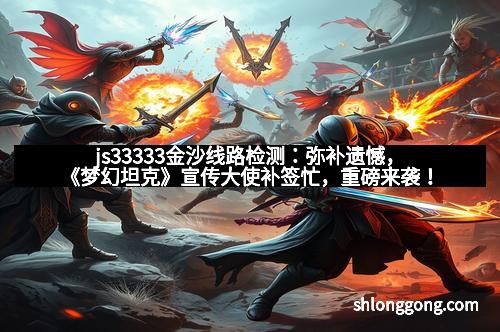 js33333金沙线路检测：弥补遗憾，《梦幻坦克》宣传大使补签忙，重磅来袭！